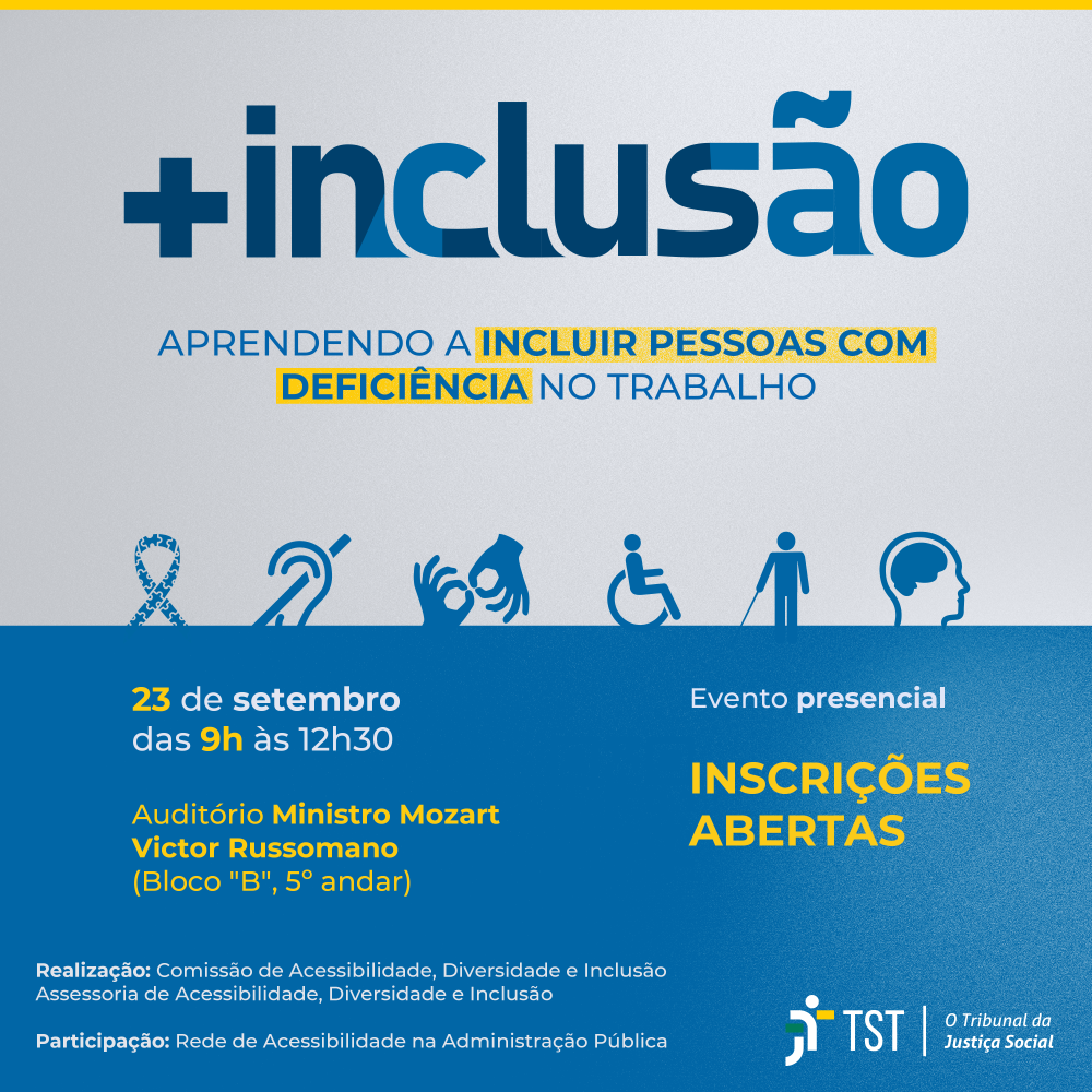 Cartaz de divulgação do evento: +Inclusão, aprendendo a incluir pessoas com deficiência no trabalho. Aprendendo a Incluir Pessoas com Deficiência no Trabalho. Logo abaixo constam os símbolos que representam a acessibilidade do Transtorno do Espectro Autista, Deficiência Auditiva, Intérprete de Libras, Símbolo do Acesso, Deficiência Visual e por último Deficiência Intelectual. Realização do evento: 23 de setembro das 9h às 12h:30, Auditório Ministro Mozart Victor Russomano (Bloco "B", 5° andar). Do lado direito temos um QR Code com a informação: Evento Presencial, Inscrições na intranet. Na parte inferior do cartaz: Participação: Rede de Acessibilidade na Administração Pública, Realização: Comissão de Acessibilidade, Diversidade e Inclusão, Assessoria de Acessibilidade, Diversidade e Inclusão, Divisão de Educação Corporativa (CDEP/DIEDUC). Ao lado, a logo do TST, o Tribunal da Justiça Social.